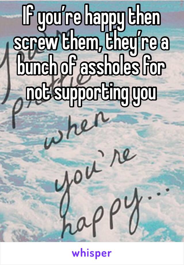 If you’re happy then screw them, they’re a bunch of assholes for not supporting you 