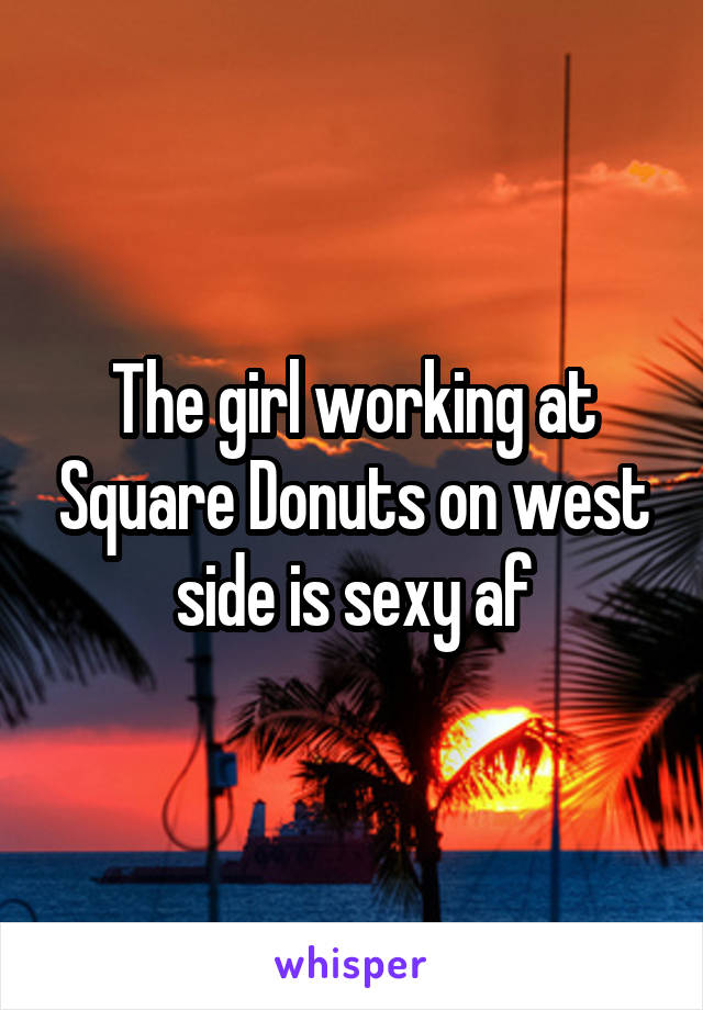 The girl working at Square Donuts on west side is sexy af