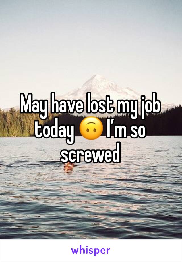 May have lost my job today 🙃 I’m so screwed