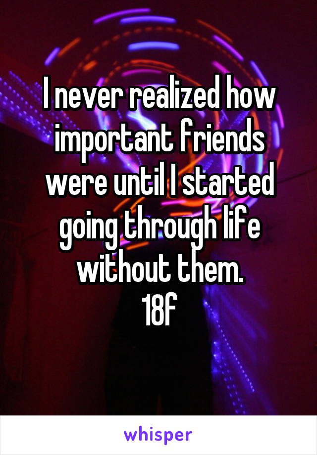 I never realized how important friends were until I started going through life without them.
18f
