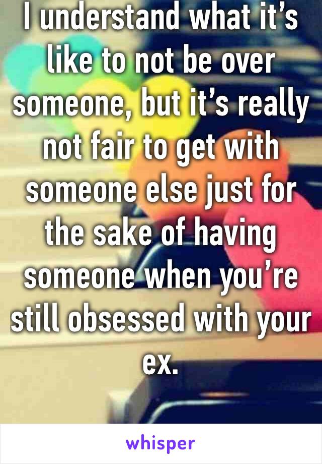I understand what it’s like to not be over someone, but it’s really not fair to get with someone else just for the sake of having someone when you’re still obsessed with your ex. 