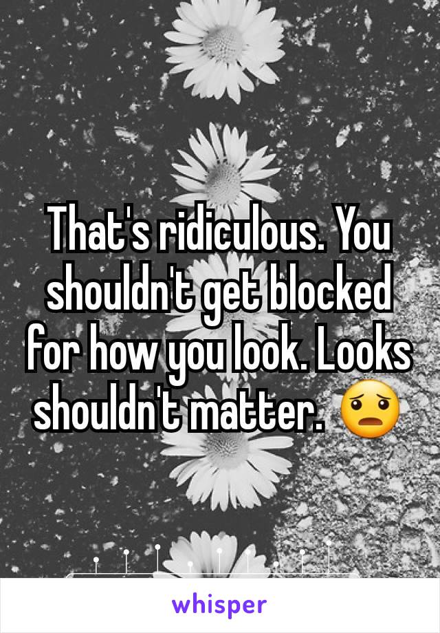 That's ridiculous. You shouldn't get blocked for how you look. Looks shouldn't matter. 😦