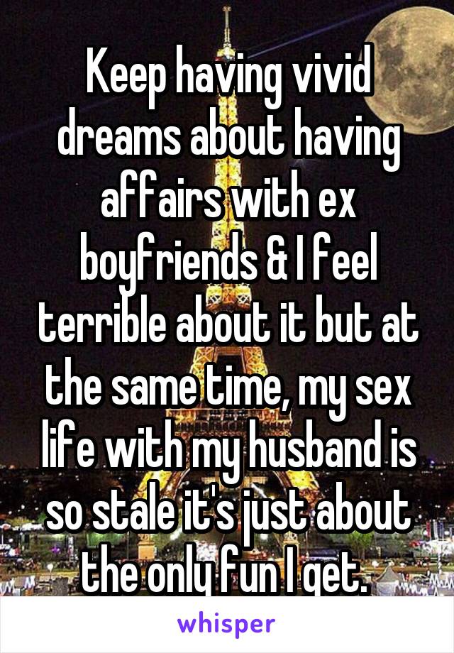 Keep having vivid dreams about having affairs with ex boyfriends & I feel terrible about it but at the same time, my sex life with my husband is so stale it's just about the only fun I get. 