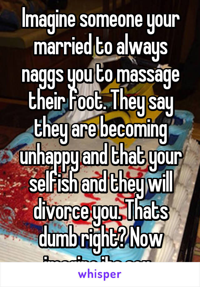 Imagine someone your married to always naggs you to massage their foot. They say they are becoming unhappy and that your selfish and they will divorce you. Thats dumb right? Now imagine its sex. 