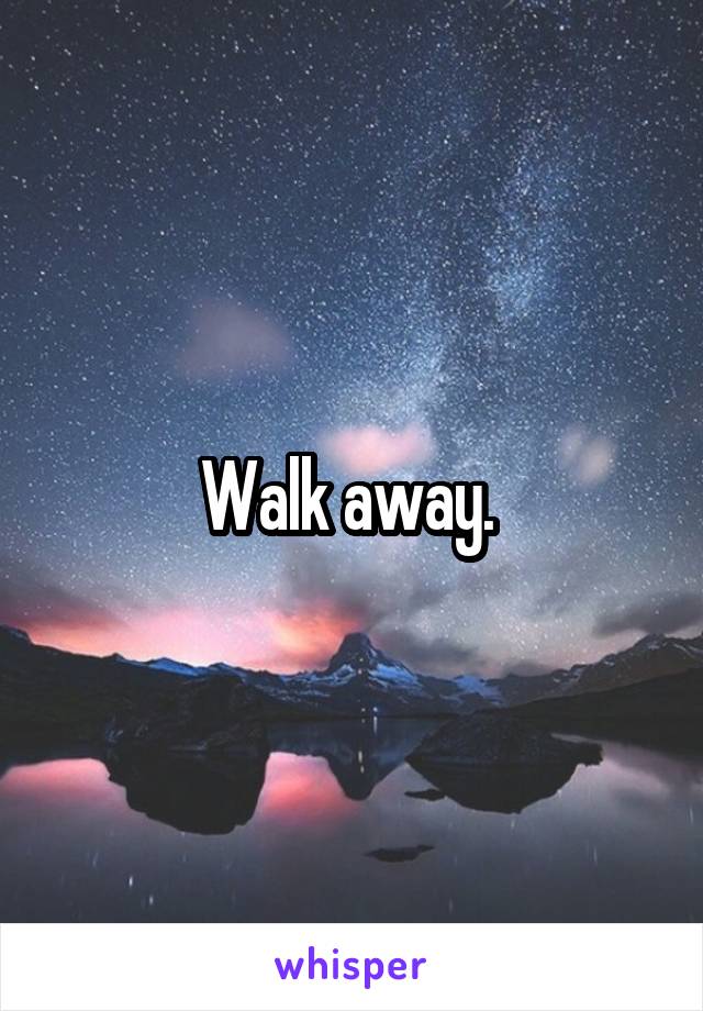 Walk away. 