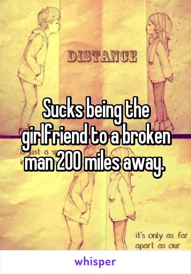 Sucks being the girlfriend to a broken man 200 miles away. 