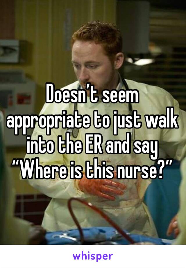 Doesn’t seem appropriate to just walk into the ER and say “Where is this nurse?”