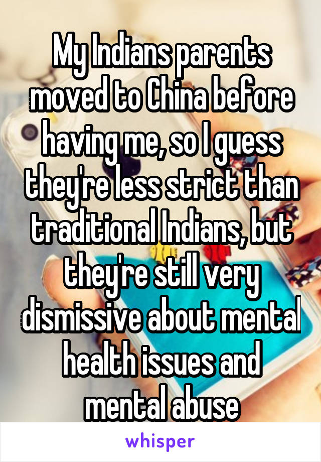 My Indians parents moved to China before having me, so I guess they're less strict than traditional Indians, but they're still very dismissive about mental health issues and mental abuse