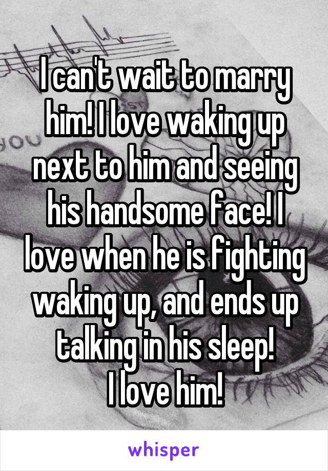 I can't wait to marry him! I love waking up next to him and seeing his handsome face! I love when he is fighting waking up, and ends up talking in his sleep!
I love him!