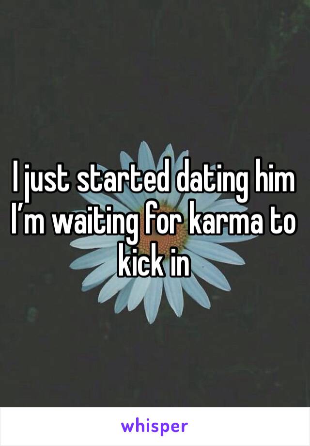 I just started dating him I’m waiting for karma to kick in