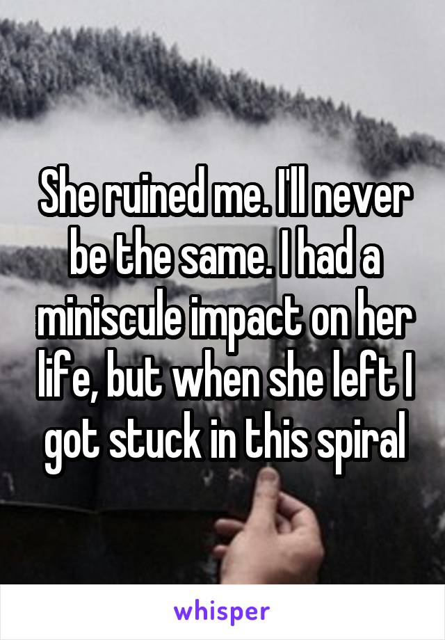 She ruined me. I'll never be the same. I had a miniscule impact on her life, but when she left I got stuck in this spiral
