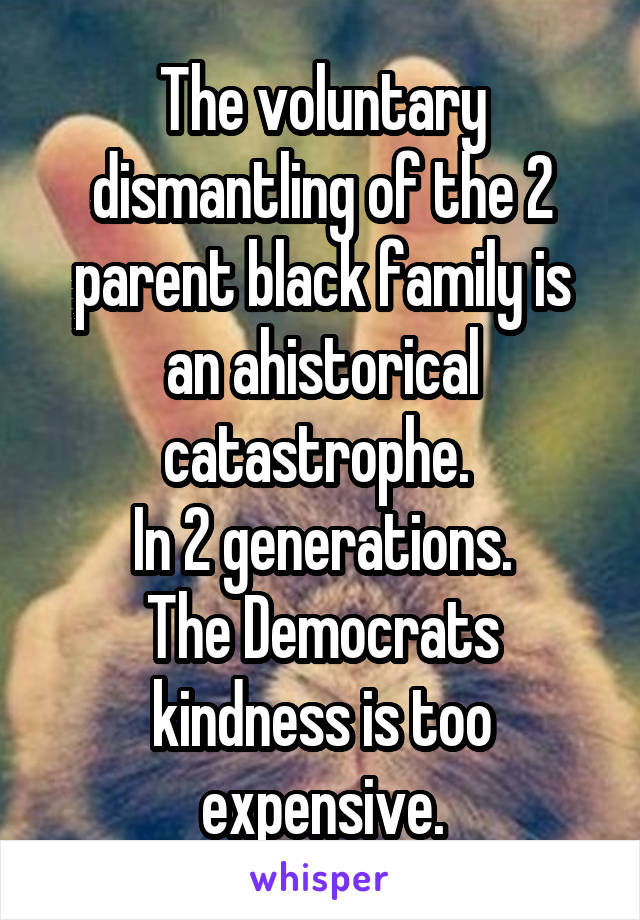 The voluntary dismantling of the 2 parent black family is an ahistorical catastrophe. 
In 2 generations.
The Democrats kindness is too expensive.