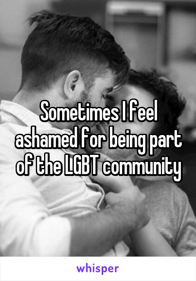 Sometimes I feel ashamed for being part of the LGBT community
