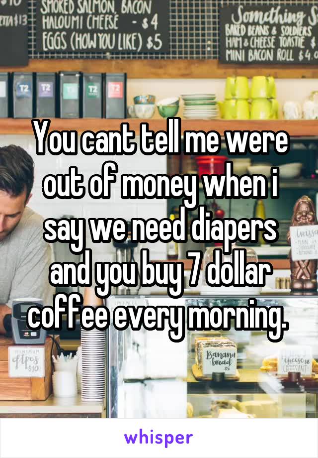 You cant tell me were out of money when i say we need diapers and you buy 7 dollar coffee every morning. 