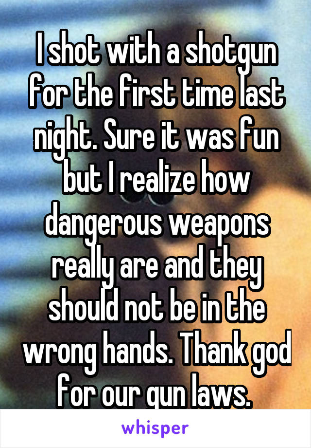 I shot with a shotgun for the first time last night. Sure it was fun but I realize how dangerous weapons really are and they should not be in the wrong hands. Thank god for our gun laws. 