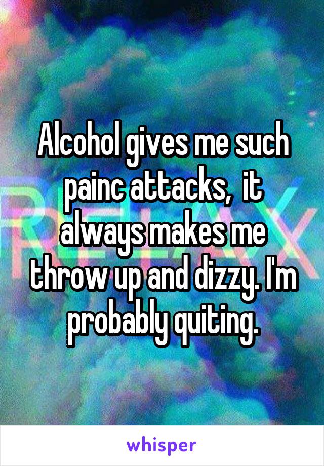 Alcohol gives me such painc attacks,  it always makes me throw up and dizzy. I'm probably quiting.