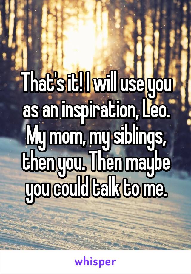 That's it! I will use you as an inspiration, Leo. My mom, my siblings, then you. Then maybe you could talk to me.