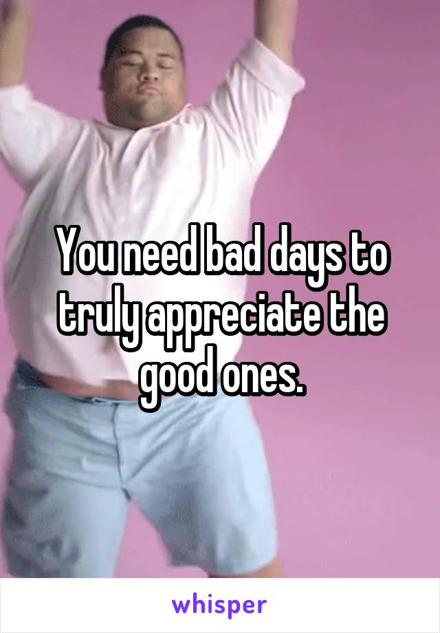 You need bad days to truly appreciate the good ones.