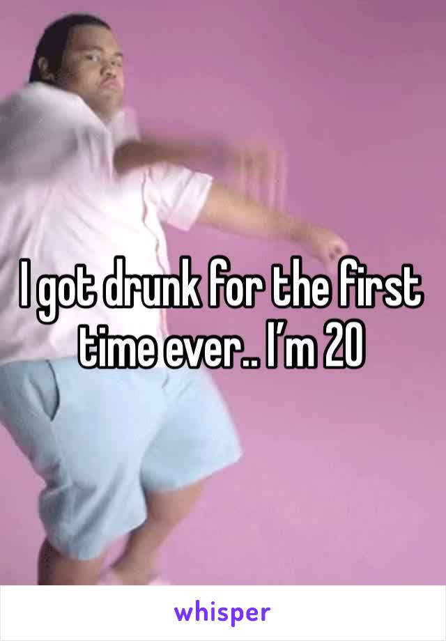 I got drunk for the first time ever.. I’m 20