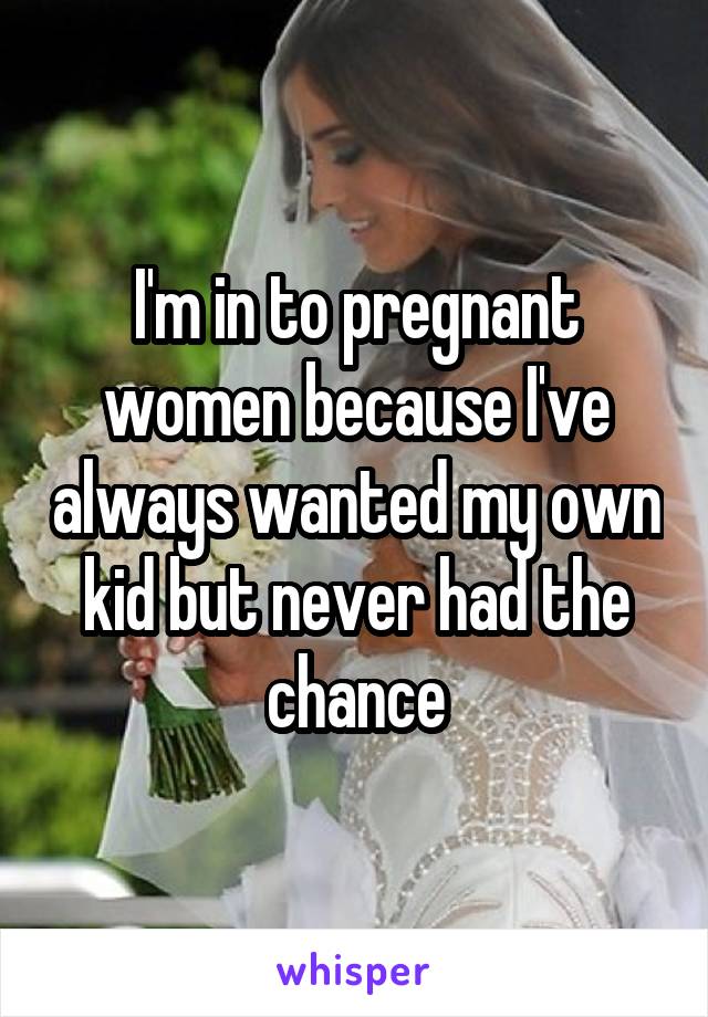 I'm in to pregnant women because I've always wanted my own kid but never had the chance
