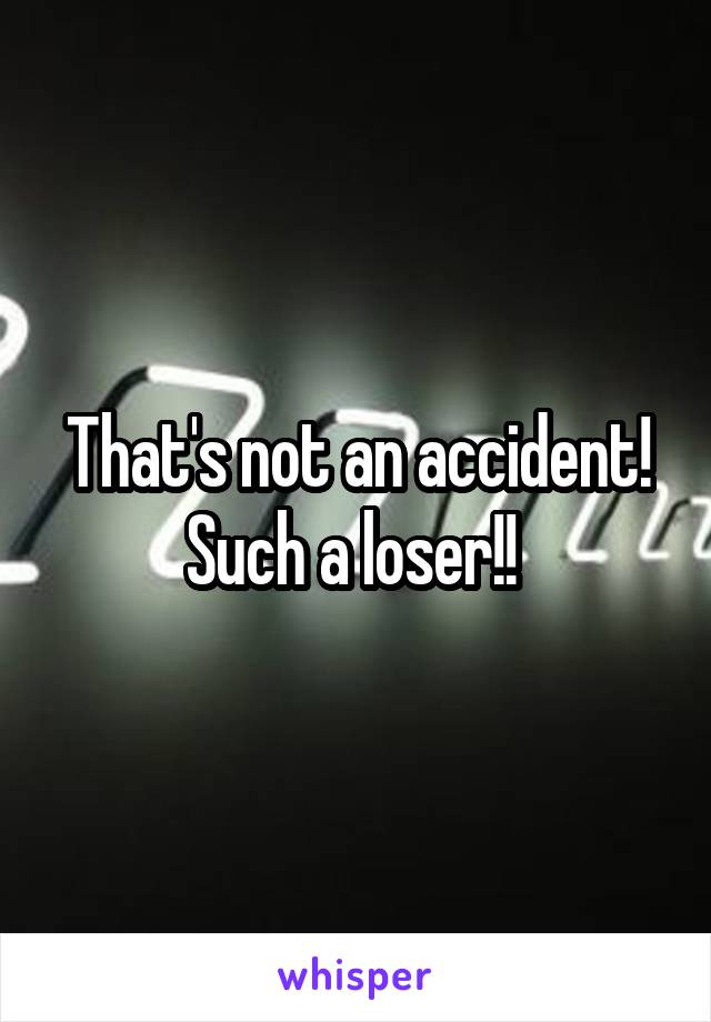That's not an accident! Such a loser!! 