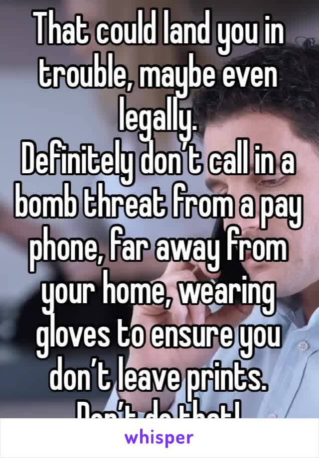 That could land you in trouble, maybe even legally. 
Definitely don’t call in a bomb threat from a pay phone, far away from your home, wearing gloves to ensure you don’t leave prints. 
Don’t do that!
