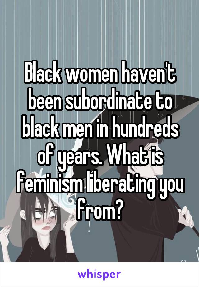 Black women haven't been subordinate to black men in hundreds of years. What is feminism liberating you from?