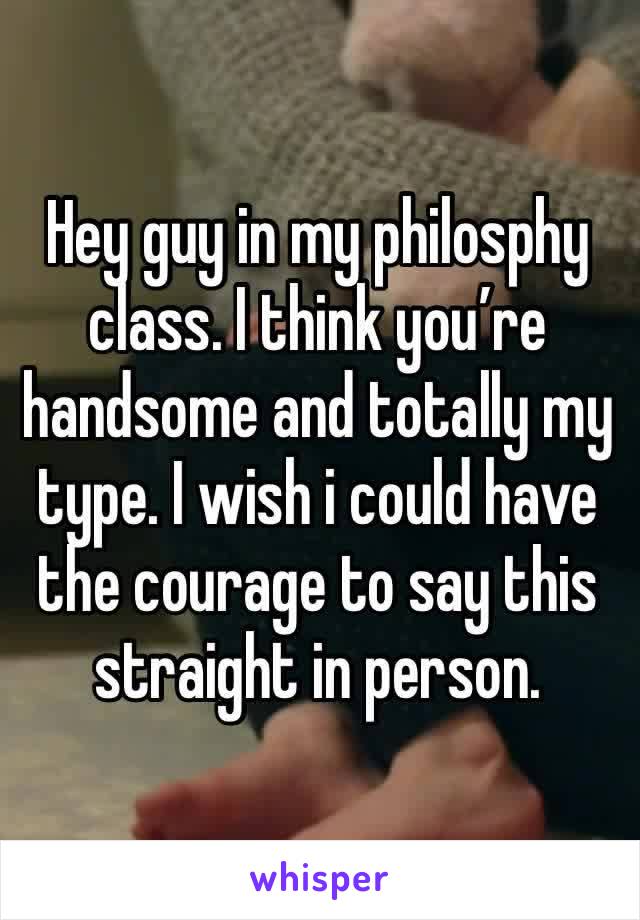 Hey guy in my philosphy class. I think you’re handsome and totally my type. I wish i could have the courage to say this straight in person. 