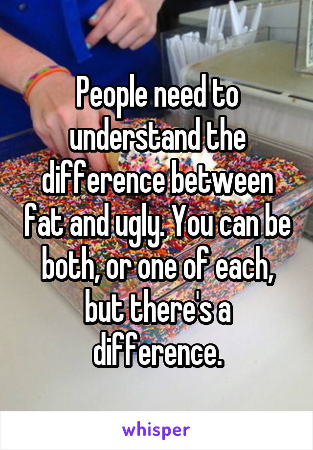 People need to understand the difference between fat and ugly. You can be both, or one of each, but there's a difference.