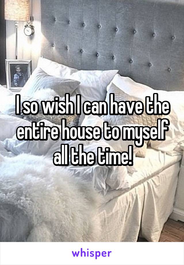 I so wish I can have the entire house to myself all the time!