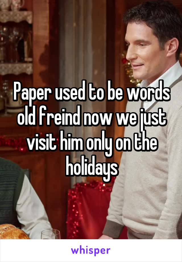 Paper used to be words old freind now we just visit him only on the holidays