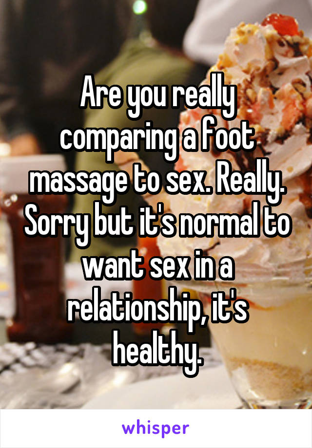Are you really comparing a foot massage to sex. Really. Sorry but it's normal to want sex in a relationship, it's healthy.