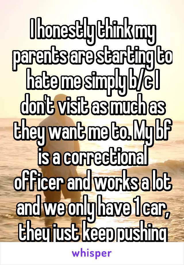I honestly think my parents are starting to hate me simply b/c I don't visit as much as they want me to. My bf is a correctional officer and works a lot and we only have 1 car, they just keep pushing