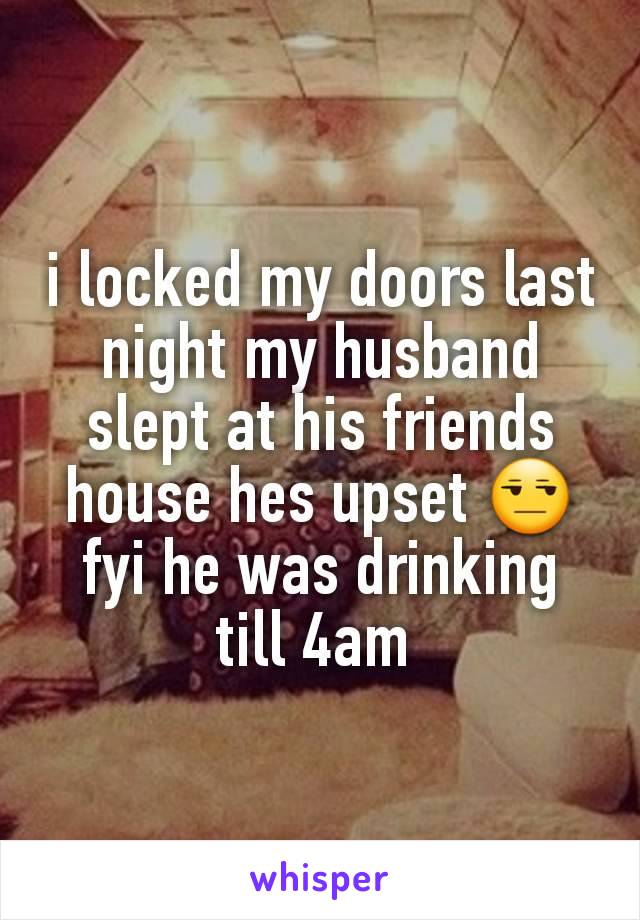 i locked my doors last night my husband slept at his friends house hes upset 😒 fyi he was drinking till 4am 