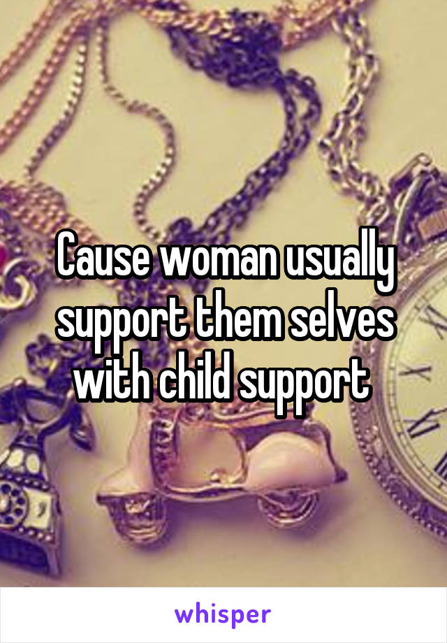 Cause woman usually support them selves with child support 