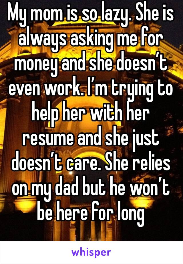 My mom is so lazy. She is always asking me for money and she doesn’t even work. I’m trying to help her with her resume and she just doesn’t care. She relies on my dad but he won’t be here for long 