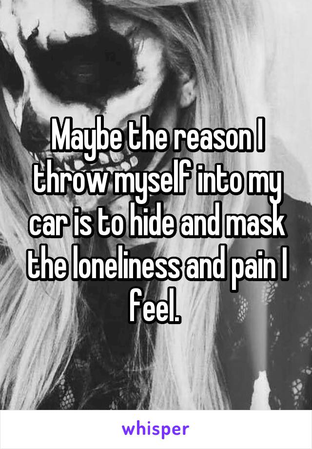 Maybe the reason I throw myself into my car is to hide and mask the loneliness and pain I feel. 