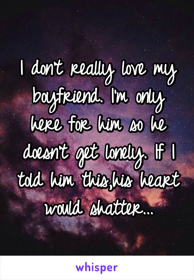 I don't really love my boyfriend. I'm only here for him so he doesn't get lonely. If I told him this,his heart would shatter...
