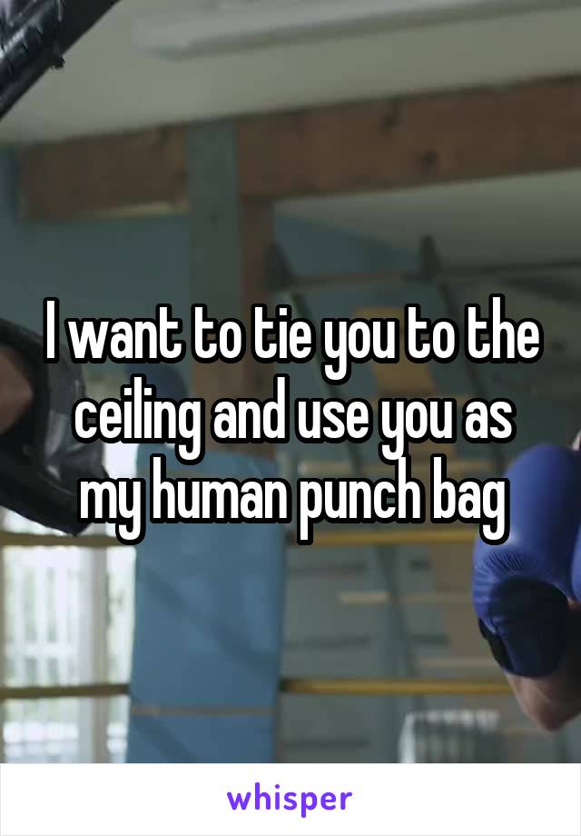 I want to tie you to the ceiling and use you as my human punch bag