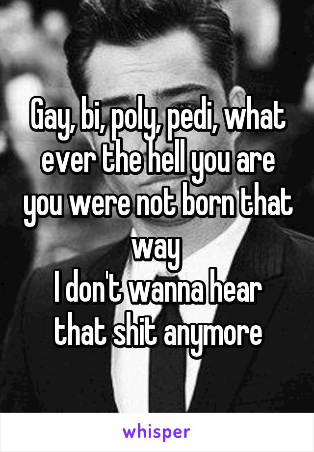 Gay, bi, poly, pedi, what ever the hell you are you were not born that way 
I don't wanna hear that shit anymore