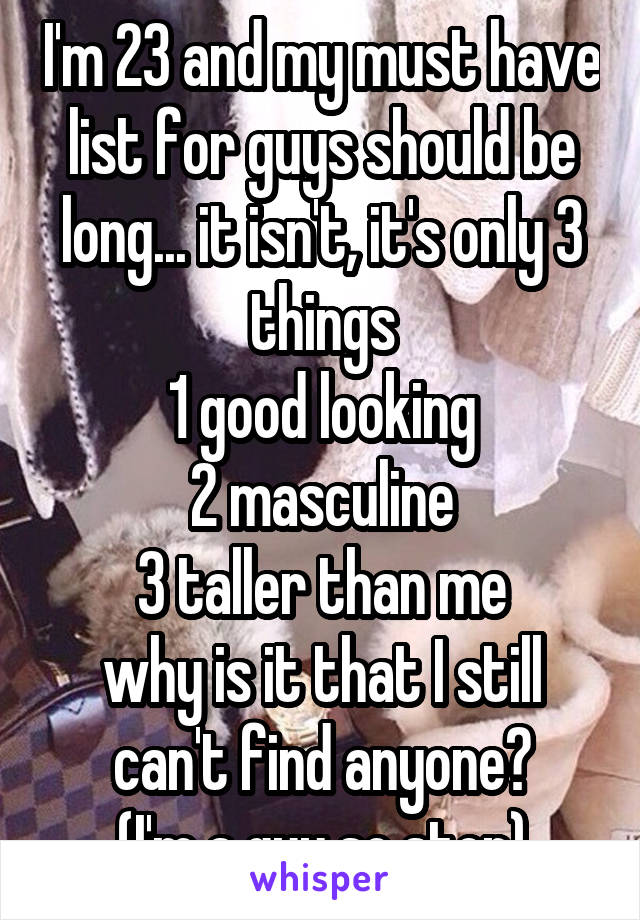 I'm 23 and my must have list for guys should be long... it isn't, it's only 3 things
1 good looking
2 masculine
3 taller than me
why is it that I still can't find anyone?
(I'm a guy so stop)