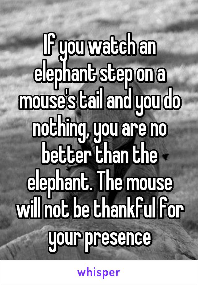 If you watch an elephant step on a mouse's tail and you do nothing, you are no better than the elephant. The mouse will not be thankful for your presence