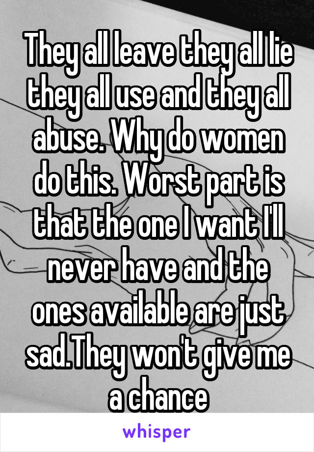 They all leave they all lie they all use and they all abuse. Why do women do this. Worst part is that the one I want I'll never have and the ones available are just sad.They won't give me a chance