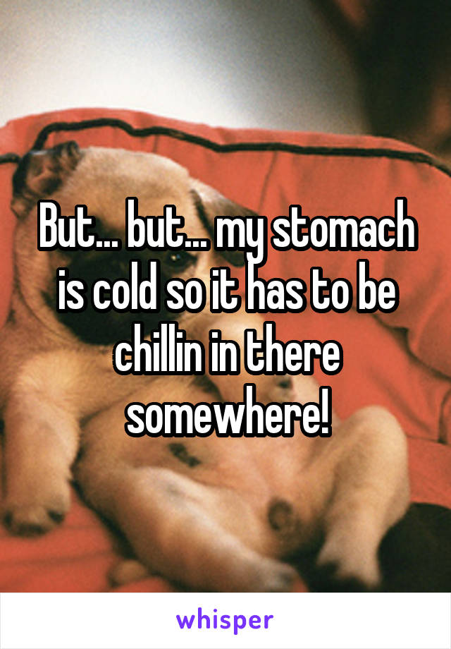 But... but... my stomach is cold so it has to be chillin in there somewhere!