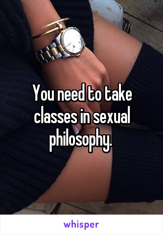 You need to take classes in sexual philosophy. 
