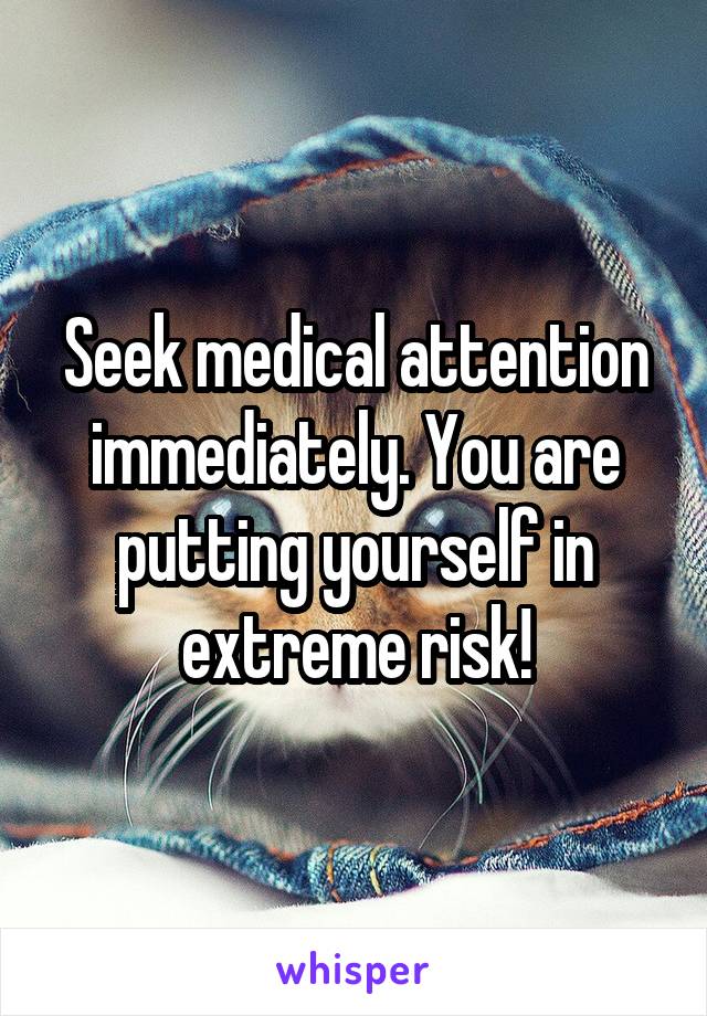 Seek medical attention immediately. You are putting yourself in extreme risk!