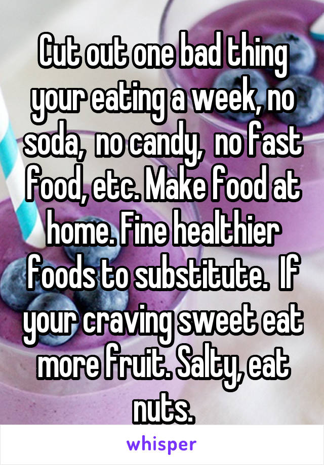 Cut out one bad thing your eating a week, no soda,  no candy,  no fast food, etc. Make food at home. Fine healthier foods to substitute.  If your craving sweet eat more fruit. Salty, eat nuts.