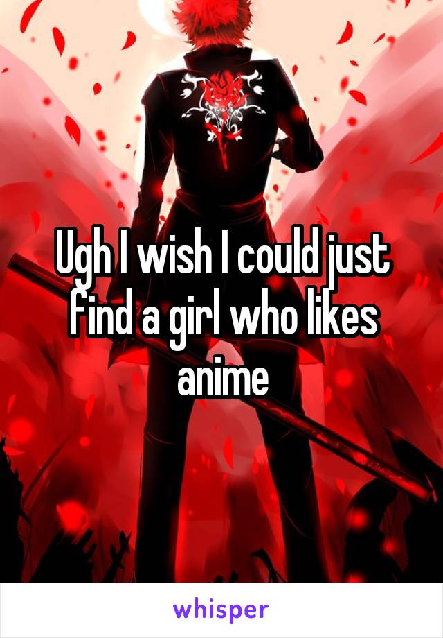 Ugh I wish I could just find a girl who likes anime