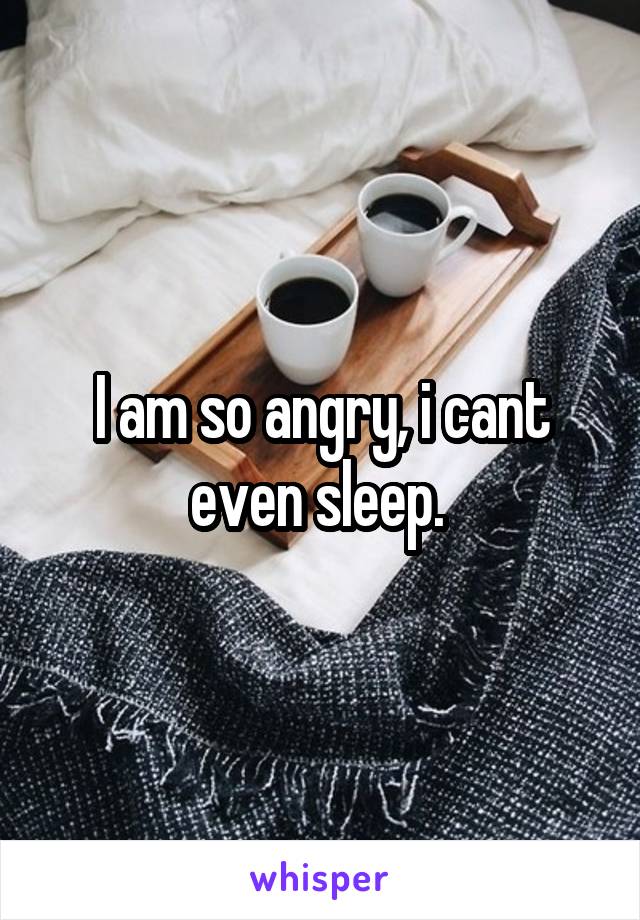 I am so angry, i cant even sleep. 