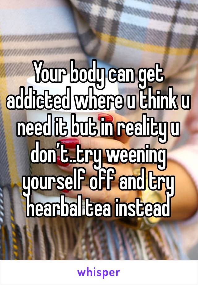 Your body can get addicted where u think u need it but in reality u don’t..try weening yourself off and try hearbal tea instead